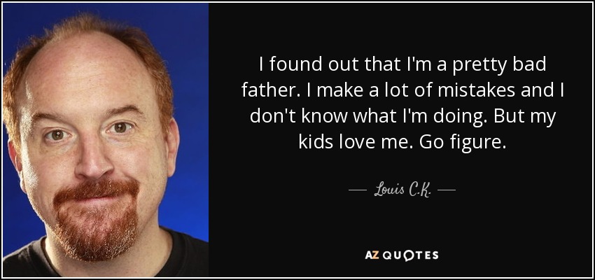 I found out that I'm a pretty bad father. I make a lot of mistakes and I don't know what I'm doing. But my kids love me. Go figure. - Louis C. K.