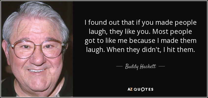 I found out that if you made people laugh, they like you. Most people got to like me because I made them laugh. When they didn't, I hit them. - Buddy Hackett