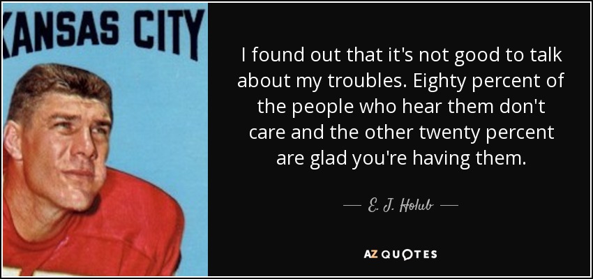I found out that it's not good to talk about my troubles. Eighty percent of the people who hear them don't care and the other twenty percent are glad you're having them. - E. J. Holub