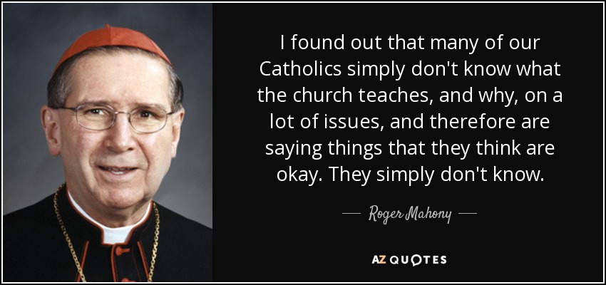 I found out that many of our Catholics simply don't know what the church teaches, and why, on a lot of issues, and therefore are saying things that they think are okay. They simply don't know. - Roger Mahony