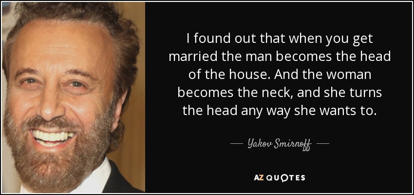 I found out that when you get married the man becomes the head of the house. And the woman becomes the neck, and she turns the head any way she wants to. - Yakov Smirnoff