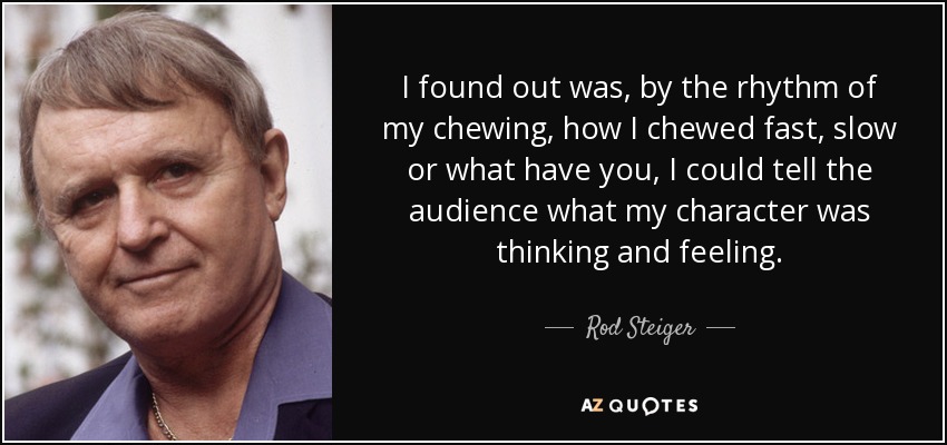 I found out was, by the rhythm of my chewing, how I chewed fast, slow or what have you, I could tell the audience what my character was thinking and feeling. - Rod Steiger