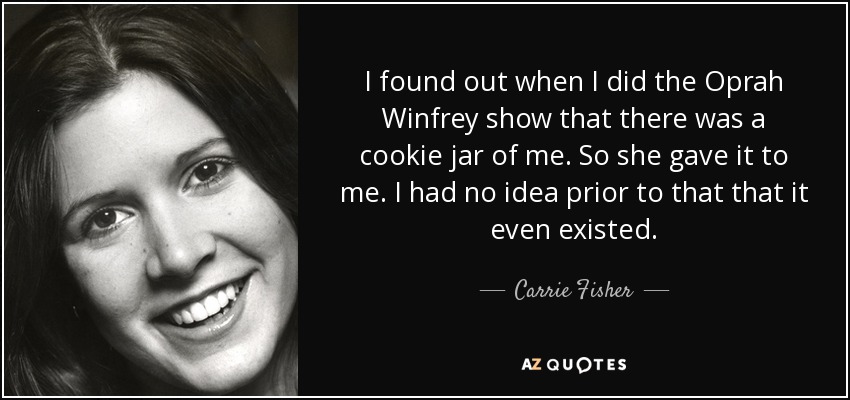 I found out when I did the Oprah Winfrey show that there was a cookie jar of me. So she gave it to me. I had no idea prior to that that it even existed. - Carrie Fisher