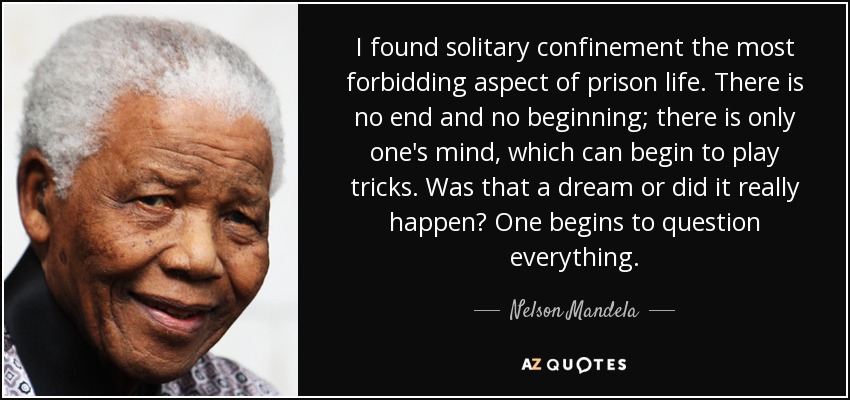 I found solitary confinement the most forbidding aspect of prison life. There is no end and no beginning; there is only one's mind, which can begin to play tricks. Was that a dream or did it really happen? One begins to question everything. - Nelson Mandela