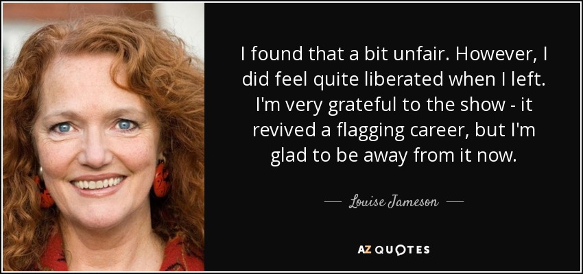 I found that a bit unfair. However, I did feel quite liberated when I left. I'm very grateful to the show - it revived a flagging career, but I'm glad to be away from it now. - Louise Jameson