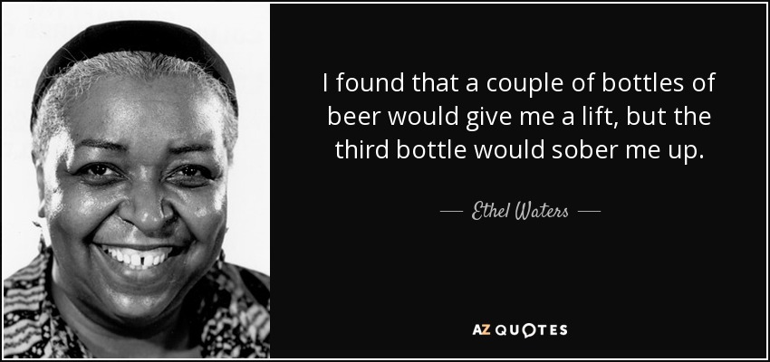 I found that a couple of bottles of beer would give me a lift, but the third bottle would sober me up. - Ethel Waters