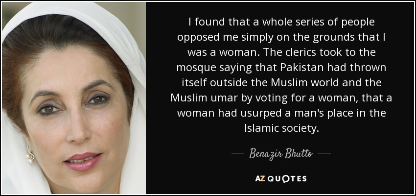 I found that a whole series of people opposed me simply on the grounds that I was a woman. The clerics took to the mosque saying that Pakistan had thrown itself outside the Muslim world and the Muslim umar by voting for a woman, that a woman had usurped a man's place in the Islamic society. - Benazir Bhutto