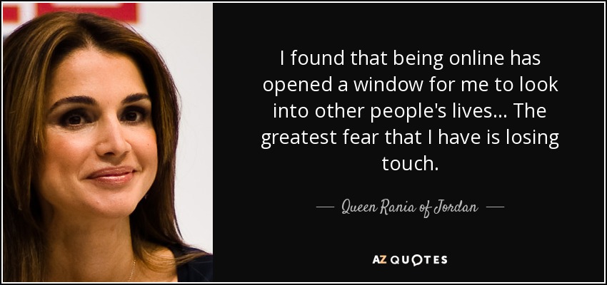 I found that being online has opened a window for me to look into other people's lives... The greatest fear that I have is losing touch. - Queen Rania of Jordan
