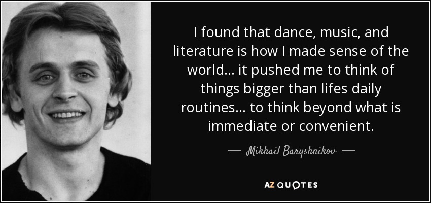 I found that dance, music, and literature is how I made sense of the world... it pushed me to think of things bigger than lifes daily routines... to think beyond what is immediate or convenient. - Mikhail Baryshnikov