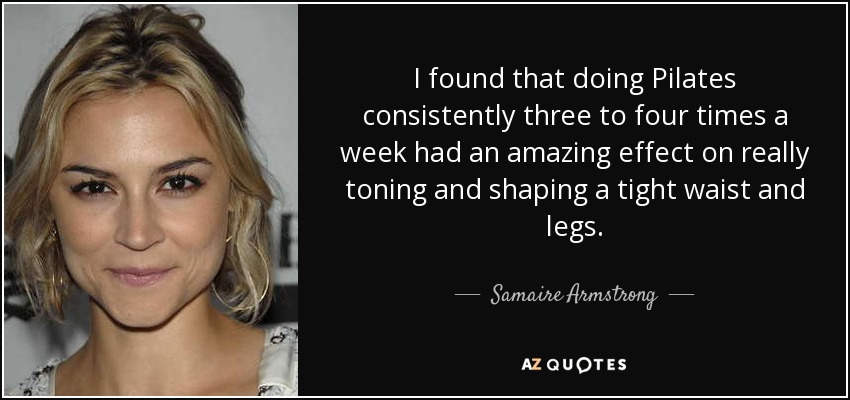 I found that doing Pilates consistently three to four times a week had an amazing effect on really toning and shaping a tight waist and legs. - Samaire Armstrong