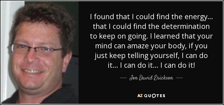 I found that I could find the energy ... that I could find the determination to keep on going. I learned that your mind can amaze your body, if you just keep telling yourself, I can do it ... I can do it ... I can do it! - Jon David Erickson