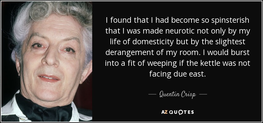 I found that I had become so spinsterish that I was made neurotic not only by my life of domesticity but by the slightest derangement of my room. I would burst into a fit of weeping if the kettle was not facing due east. - Quentin Crisp
