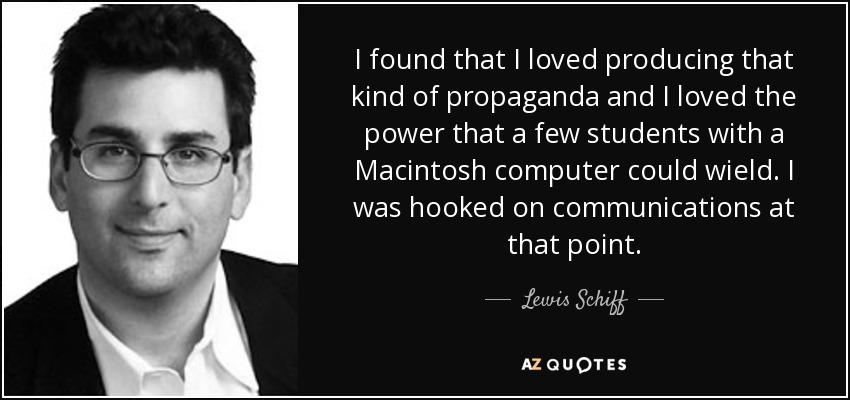 I found that I loved producing that kind of propaganda and I loved the power that a few students with a Macintosh computer could wield. I was hooked on communications at that point. - Lewis Schiff