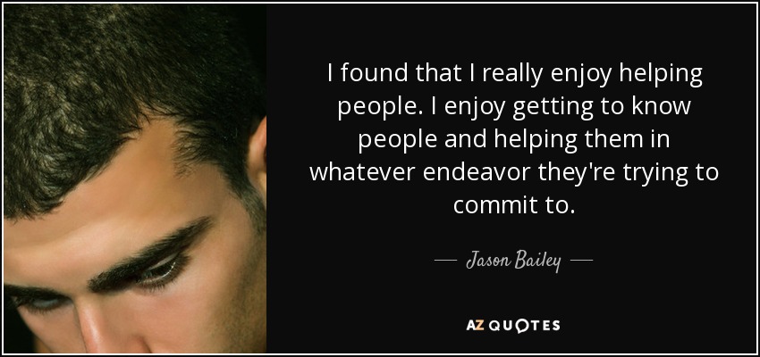 I found that I really enjoy helping people. I enjoy getting to know people and helping them in whatever endeavor they're trying to commit to. - Jason Bailey