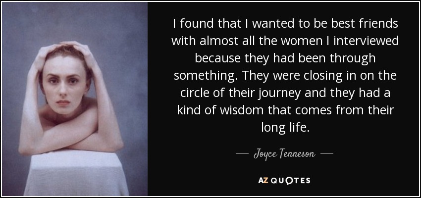 I found that I wanted to be best friends with almost all the women I interviewed because they had been through something. They were closing in on the circle of their journey and they had a kind of wisdom that comes from their long life. - Joyce Tenneson