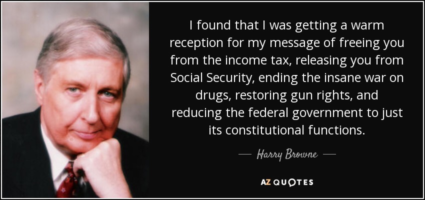 I found that I was getting a warm reception for my message of freeing you from the income tax, releasing you from Social Security, ending the insane war on drugs, restoring gun rights, and reducing the federal government to just its constitutional functions. - Harry Browne