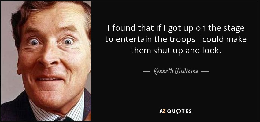 I found that if I got up on the stage to entertain the troops I could make them shut up and look. - Kenneth Williams