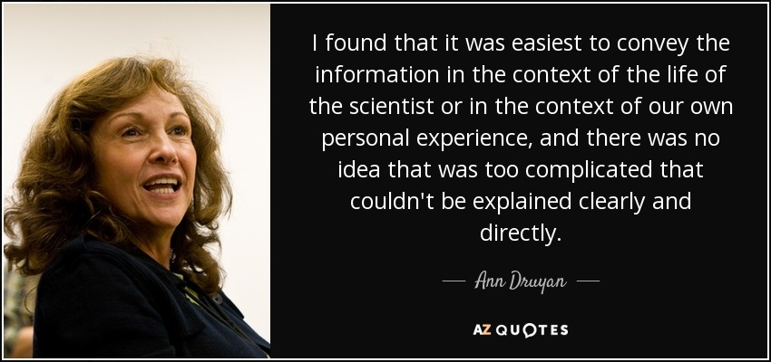 I found that it was easiest to convey the information in the context of the life of the scientist or in the context of our own personal experience, and there was no idea that was too complicated that couldn't be explained clearly and directly. - Ann Druyan