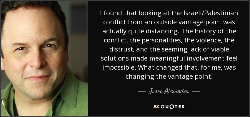 I found that looking at the Israeli/Palestinian conflict from an outside vantage point was actually quite distancing. The history of the conflict, the personalities, the violence, the distrust, and the seeming lack of viable solutions made meaningful involvement feel impossible. What changed that, for me, was changing the vantage point. - Jason Alexander