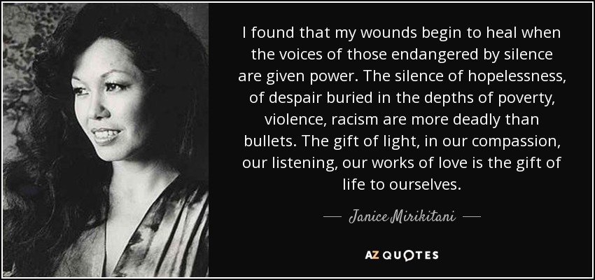 I found that my wounds begin to heal when the voices of those endangered by silence are given power. The silence of hopelessness, of despair buried in the depths of poverty, violence, racism are more deadly than bullets. The gift of light, in our compassion, our listening, our works of love is the gift of life to ourselves. - Janice Mirikitani