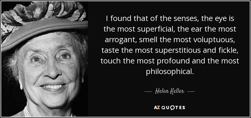 I found that of the senses, the eye is the most superficial, the ear the most arrogant, smell the most voluptuous, taste the most superstitious and fickle, touch the most profound and the most philosophical. - Helen Keller