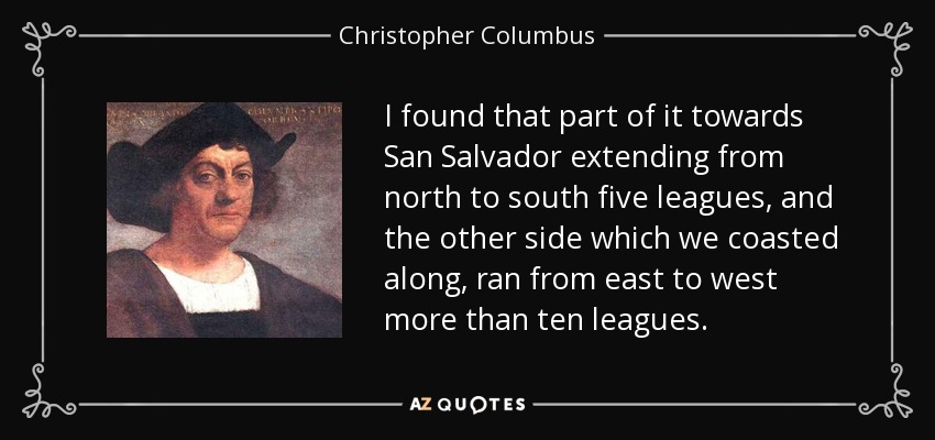 I found that part of it towards San Salvador extending from north to south five leagues, and the other side which we coasted along, ran from east to west more than ten leagues. - Christopher Columbus