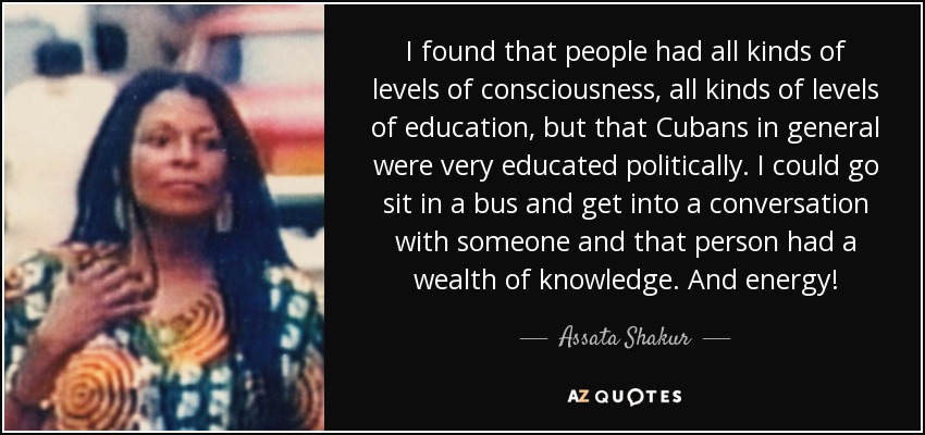 I found that people had all kinds of levels of consciousness, all kinds of levels of education, but that Cubans in general were very educated politically. I could go sit in a bus and get into a conversation with someone and that person had a wealth of knowledge. And energy! - Assata Shakur