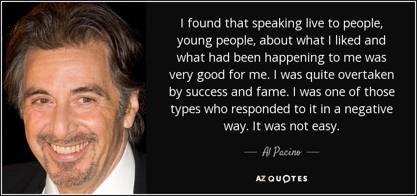 I found that speaking live to people, young people, about what I liked and what had been happening to me was very good for me. I was quite overtaken by success and fame. I was one of those types who responded to it in a negative way. It was not easy. - Al Pacino