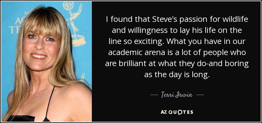I found that Steve's passion for wildlife and willingness to lay his life on the line so exciting. What you have in our academic arena is a lot of people who are brilliant at what they do-and boring as the day is long. - Terri Irwin