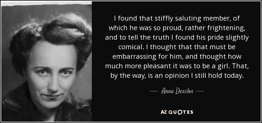 I found that stiffly saluting member, of which he was so proud, rather frightening, and to tell the truth I found his pride slightly comical. I thought that that must be embarrassing for him, and thought how much more pleasant it was to be a girl. That, by the way, is an opinion I still hold today. - Anne Desclos