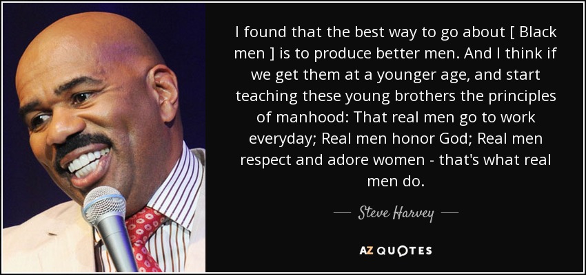 I found that the best way to go about [ Black men ] is to produce better men. And I think if we get them at a younger age, and start teaching these young brothers the principles of manhood: That real men go to work everyday; Real men honor God; Real men respect and adore women - that's what real men do. - Steve Harvey