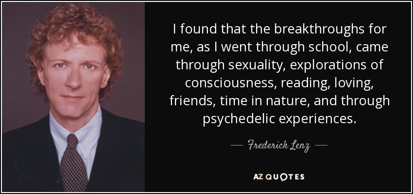 I found that the breakthroughs for me, as I went through school, came through sexuality, explorations of consciousness, reading, loving, friends, time in nature, and through psychedelic experiences. - Frederick Lenz