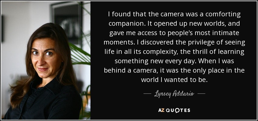 I found that the camera was a comforting companion. It opened up new worlds, and gave me access to people's most intimate moments. I discovered the privilege of seeing life in all its complexity, the thrill of learning something new every day. When I was behind a camera, it was the only place in the world I wanted to be. - Lynsey Addario