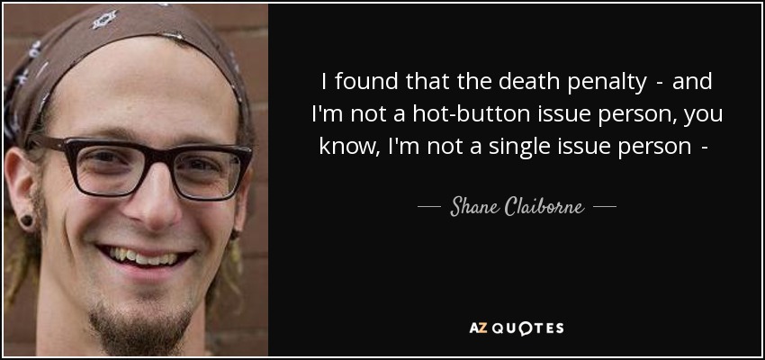 I found that the death penalty  -  and I'm not a hot-button issue person, you know, I'm not a single issue person  -  but what I think drew me to the death penalty is because it raises some very deep, fundamental questions like: Is anybody beyond redemption? - Shane Claiborne