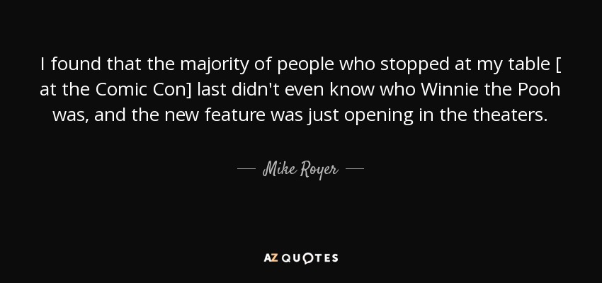 I found that the majority of people who stopped at my table [ at the Comic Con] last didn't even know who Winnie the Pooh was, and the new feature was just opening in the theaters. - Mike Royer