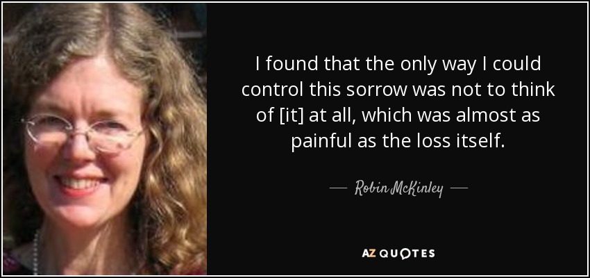 I found that the only way I could control this sorrow was not to think of [it] at all, which was almost as painful as the loss itself. - Robin McKinley