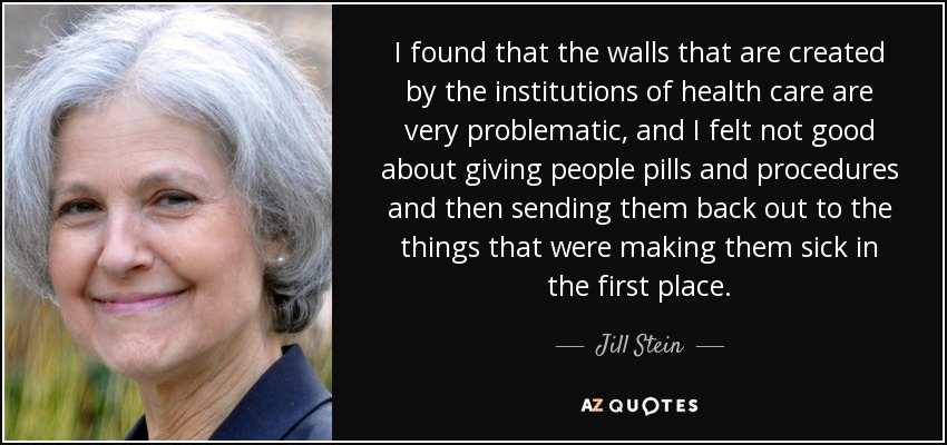 I found that the walls that are created by the institutions of health care are very problematic, and I felt not good about giving people pills and procedures and then sending them back out to the things that were making them sick in the first place. - Jill Stein