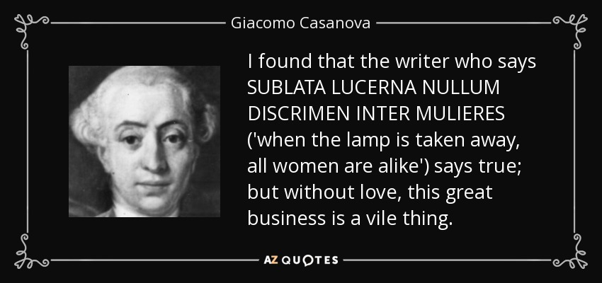I found that the writer who says SUBLATA LUCERNA NULLUM DISCRIMEN INTER MULIERES ('when the lamp is taken away, all women are alike') says true; but without love, this great business is a vile thing. - Giacomo Casanova