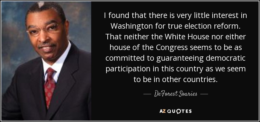 I found that there is very little interest in Washington for true election reform. That neither the White House nor either house of the Congress seems to be as committed to guaranteeing democratic participation in this country as we seem to be in other countries. - DeForest Soaries