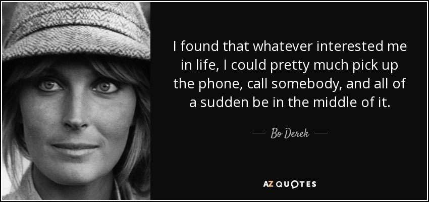 I found that whatever interested me in life, I could pretty much pick up the phone, call somebody, and all of a sudden be in the middle of it. - Bo Derek