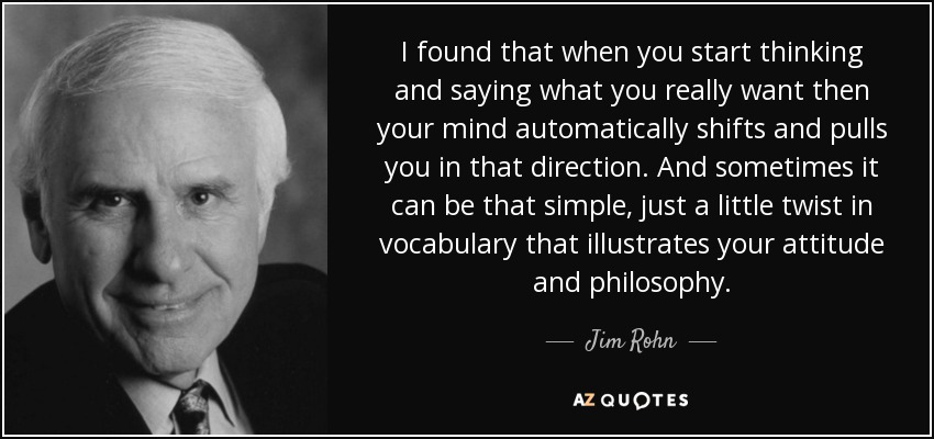 I found that when you start thinking and saying what you really want then your mind automatically shifts and pulls you in that direction. And sometimes it can be that simple, just a little twist in vocabulary that illustrates your attitude and philosophy. - Jim Rohn