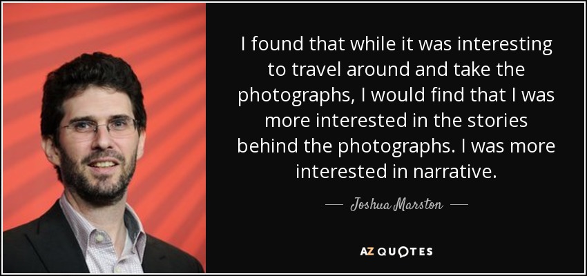 I found that while it was interesting to travel around and take the photographs, I would find that I was more interested in the stories behind the photographs. I was more interested in narrative. - Joshua Marston