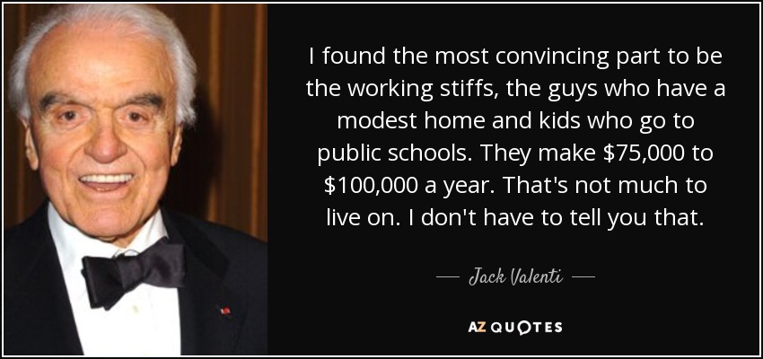 I found the most convincing part to be the working stiffs, the guys who have a modest home and kids who go to public schools. They make $75,000 to $100,000 a year. That's not much to live on. I don't have to tell you that. - Jack Valenti