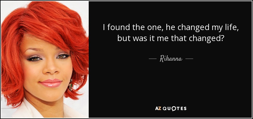 I found the one, he changed my life, but was it me that changed? - Rihanna