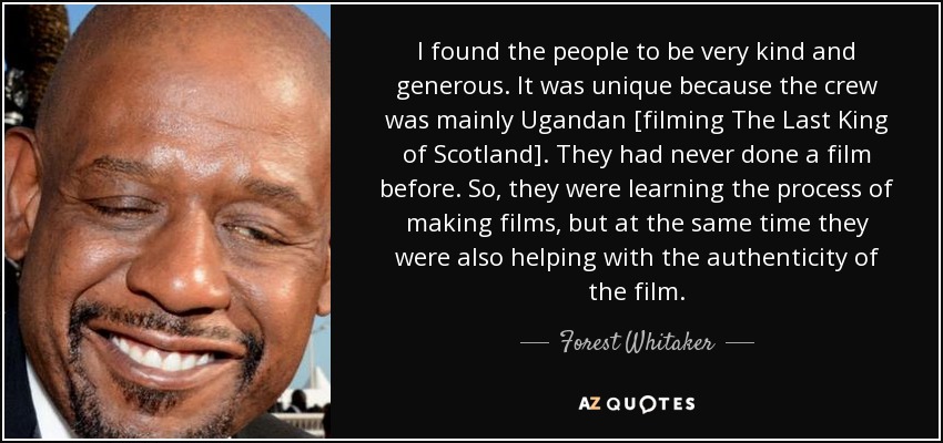 I found the people to be very kind and generous. It was unique because the crew was mainly Ugandan [filming The Last King of Scotland]. They had never done a film before. So, they were learning the process of making films, but at the same time they were also helping with the authenticity of the film. - Forest Whitaker