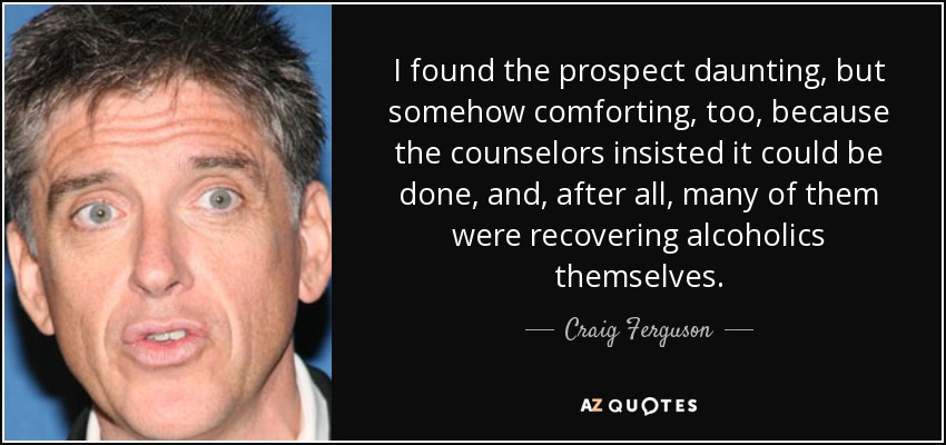 I found the prospect daunting, but somehow comforting, too, because the counselors insisted it could be done, and, after all, many of them were recovering alcoholics themselves. - Craig Ferguson