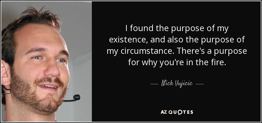 I found the purpose of my existence, and also the purpose of my circumstance. There's a purpose for why you're in the fire. - Nick Vujicic