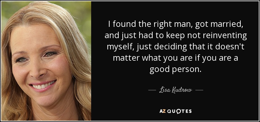 I found the right man, got married, and just had to keep not reinventing myself, just deciding that it doesn't matter what you are if you are a good person. - Lisa Kudrow