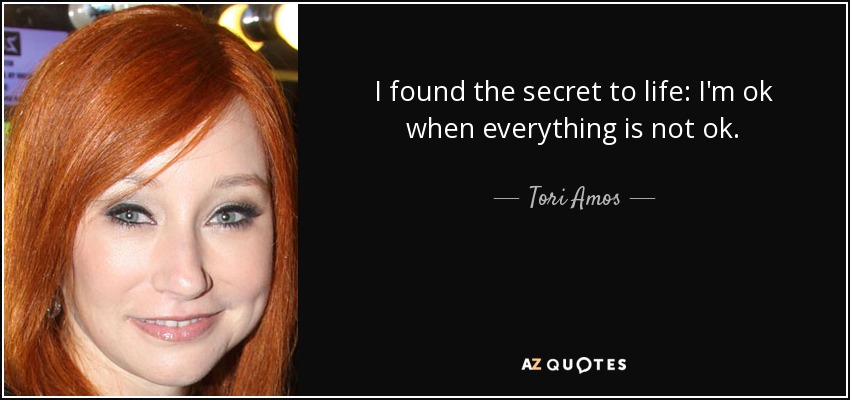 I found the secret to life: I'm ok when everything is not ok. - Tori Amos