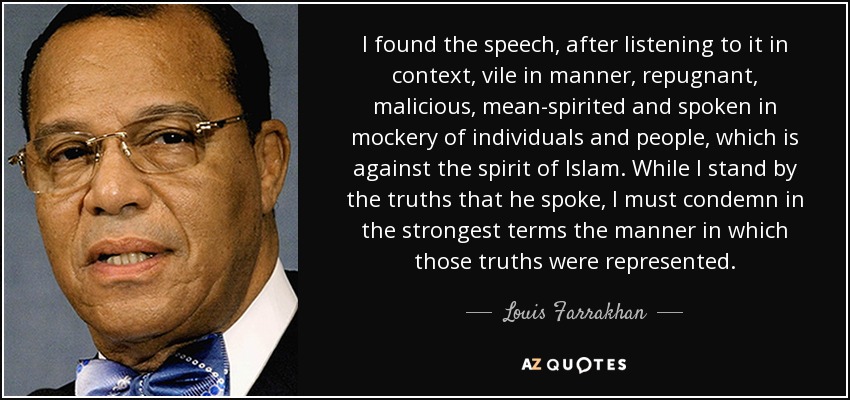 I found the speech, after listening to it in context, vile in manner, repugnant, malicious, mean-spirited and spoken in mockery of individuals and people, which is against the spirit of Islam. While I stand by the truths that he spoke, I must condemn in the strongest terms the manner in which those truths were represented. - Louis Farrakhan